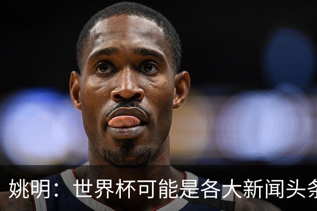 姚明：世界杯可能是各大新闻头条 但篮球在中国受欢迎程度可以比肩足球