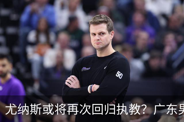 尤纳斯或将再次回归执教？广东男篮头号主帅人选出现变动，朱芳雨根本做不了主