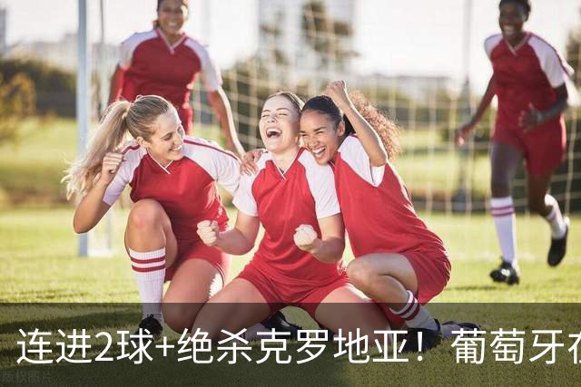 连进2球+绝杀克罗地亚！葡萄牙在逆境中展露球队底蕴